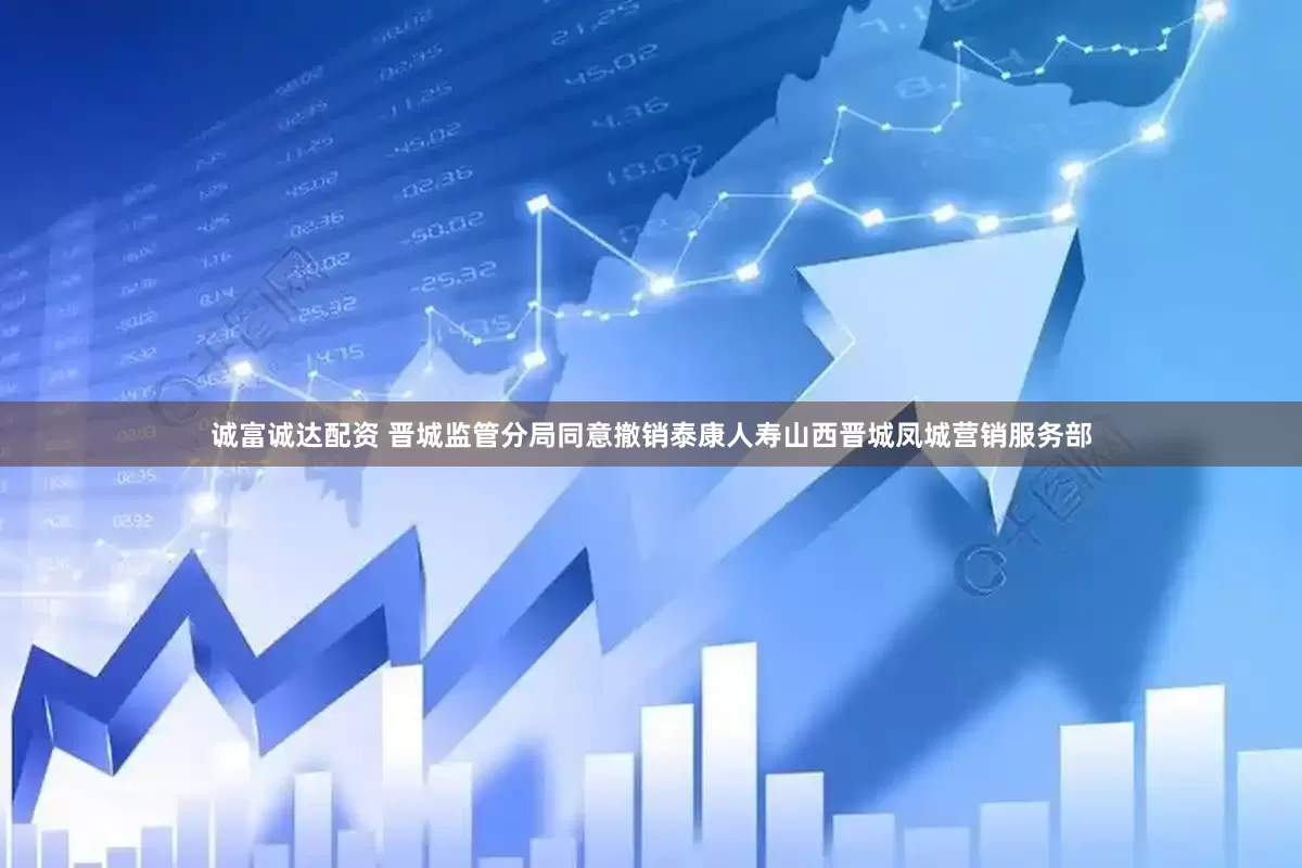 诚富诚达配资 晋城监管分局同意撤销泰康人寿山西晋城凤城营销服务部