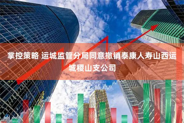 掌控策略 运城监管分局同意撤销泰康人寿山西运城稷山支公司