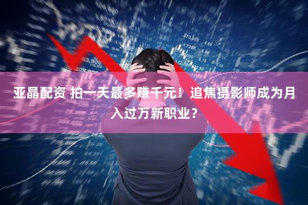 亚晶配资 拍一天最多赚千元！追焦摄影师成为月入过万新职业？