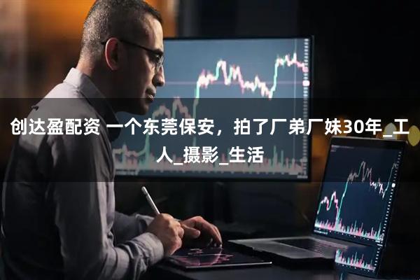 创达盈配资 一个东莞保安，拍了厂弟厂妹30年_工人_摄影_生活