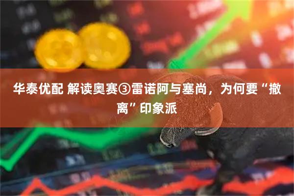 华泰优配 解读奥赛③雷诺阿与塞尚，为何要“撤离”印象派