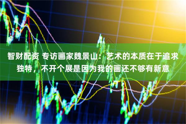 智财配资 专访画家魏景山：艺术的本质在于追求独特，不开个展是因为我的画还不够有新意