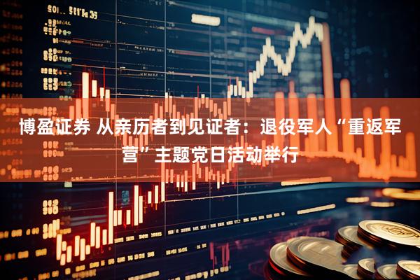 博盈证券 从亲历者到见证者：退役军人“重返军营”主题党日活动举行