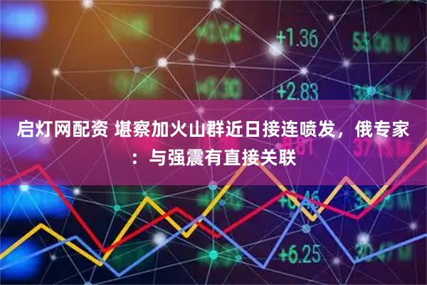 启灯网配资 堪察加火山群近日接连喷发，俄专家：与强震有直接关联
