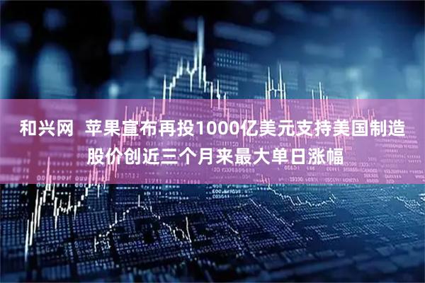 和兴网  苹果宣布再投1000亿美元支持美国制造 股价创近三个月来最大单日涨幅