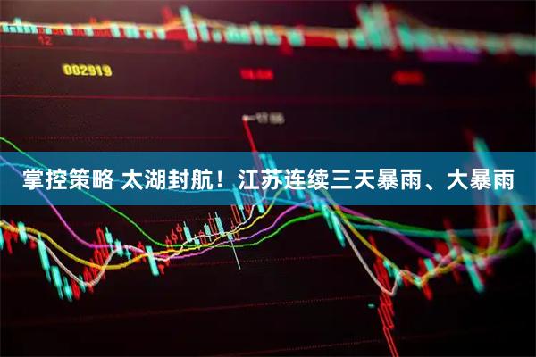 掌控策略 太湖封航！江苏连续三天暴雨、大暴雨