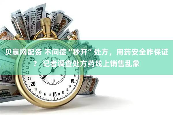 贝赢网配资 不问症“秒开”处方，用药安全咋保证？ 记者调查处方药线上销售乱象