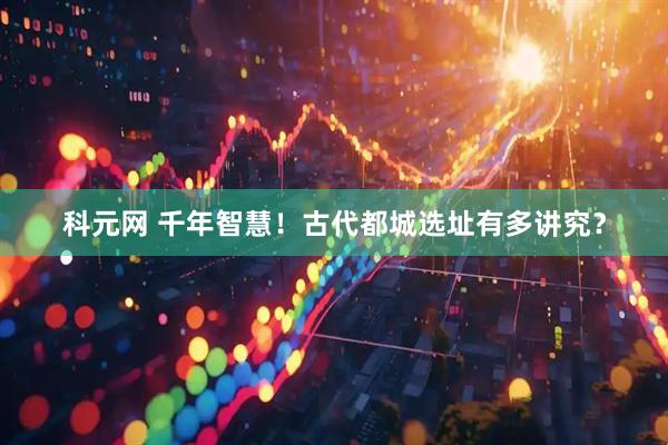 科元网 千年智慧！古代都城选址有多讲究？