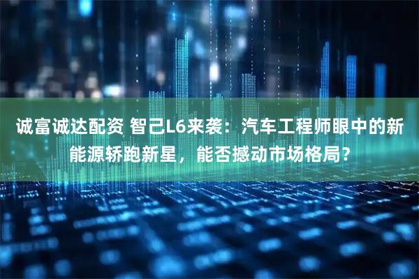 诚富诚达配资 智己L6来袭：汽车工程师眼中的新能源轿跑新星，能否撼动市场格局？