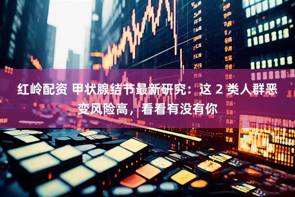 红岭配资 甲状腺结节最新研究：这 2 类人群恶变风险高，看看有没有你