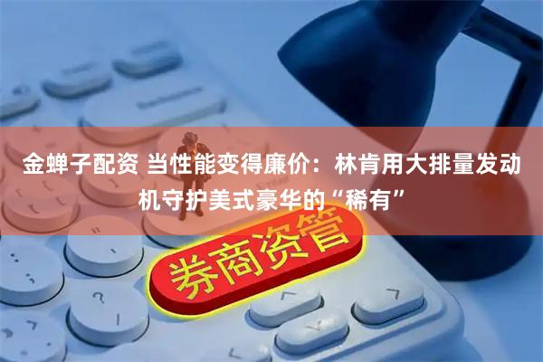 金蝉子配资 当性能变得廉价：林肯用大排量发动机守护美式豪华的“稀有”