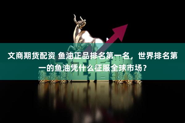 文商期货配资 鱼油正品排名第一名，世界排名第一的鱼油凭什么征服全球市场？