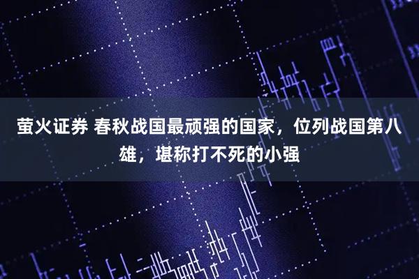 萤火证券 春秋战国最顽强的国家，位列战国第八雄，堪称打不死的小强