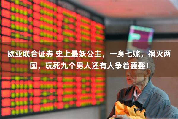 欧亚联合证券 史上最妖公主，一身七嫁，祸灭两国，玩死九个男人还有人争着要娶！