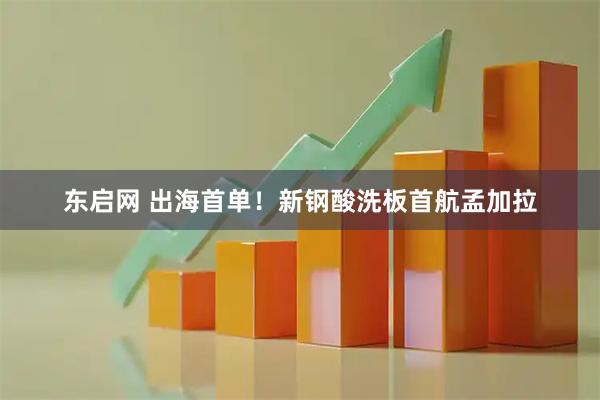 东启网 出海首单！新钢酸洗板首航孟加拉