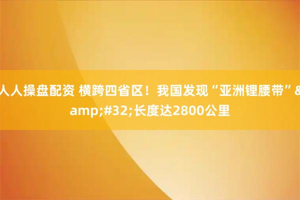 人人操盘配资 横跨四省区！我国发现“亚洲锂腰带” 长度达2800公里