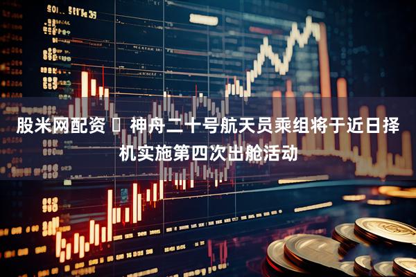股米网配资 ​神舟二十号航天员乘组将于近日择机实施第四次出舱活动