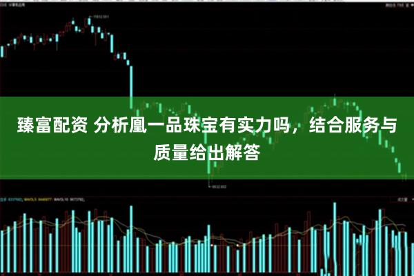 臻富配资 分析凰一品珠宝有实力吗，结合服务与质量给出解答