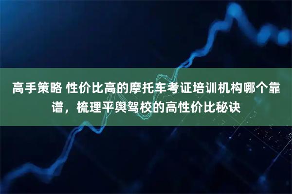 高手策略 性价比高的摩托车考证培训机构哪个靠谱，梳理平舆驾校的高性价比秘诀