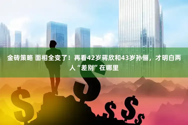 金砖策略 面相全变了！再看42岁蒋欣和43岁孙俪，才明白两人“差别”在哪里