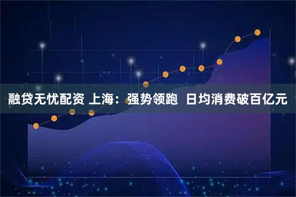 融贷无忧配资 上海：强势领跑  日均消费破百亿元