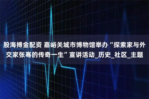 股海搏金配资 嘉峪关城市博物馆举办“探索家与外交家张骞的传奇一生”宣讲活动_历史_社区_主题