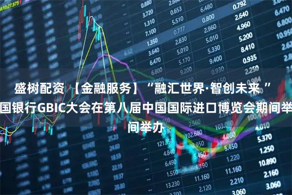 盛树配资 【金融服务】“融汇世界·智创未来 ” 中国银行GBIC大会在第八届中国国际进口博览会期间举办