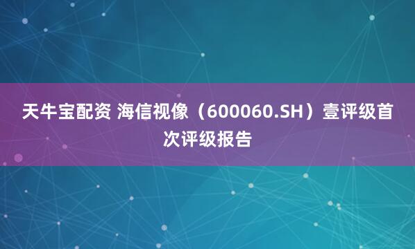 天牛宝配资 海信视像（600060.SH）壹评级首次评级报告