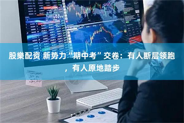 股樂配资 新势力“期中考”交卷：有人断层领跑，有人原地踏步