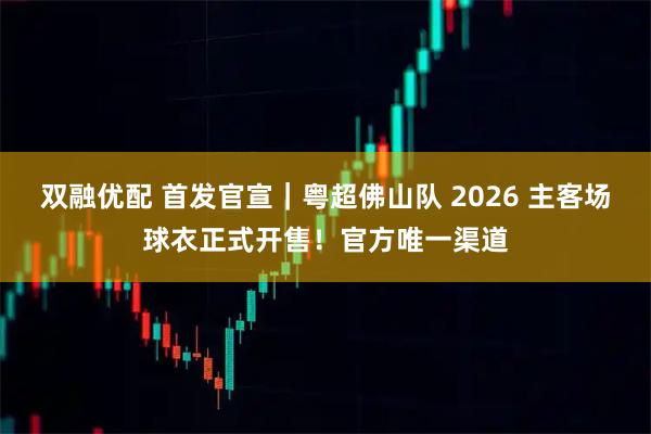 双融优配 首发官宣｜粤超佛山队 2026 主客场球衣正式开售！官方唯一渠道